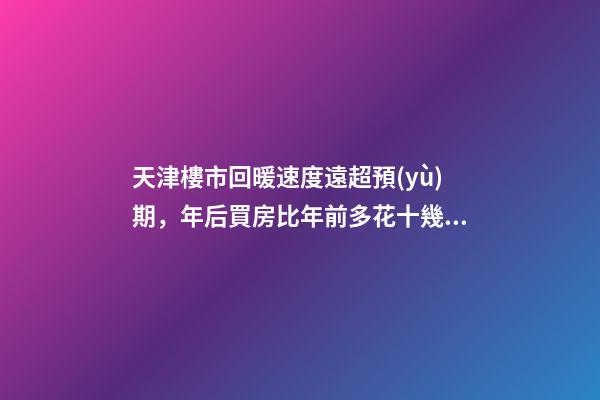 天津樓市回暖速度遠超預(yù)期，年后買房比年前多花十幾萬！